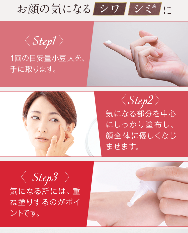 step1.1回の目安量小豆大を、手に取ります。step2.気になる部分を中心にしっかり塗布し、顔全体に優しくなじませます。step3.気になる所には、重ね塗りするのがポイントです。